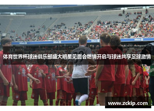 体育世界杯球迷俱乐部盛大明星见面会燃情开启与球迷共享足球激情