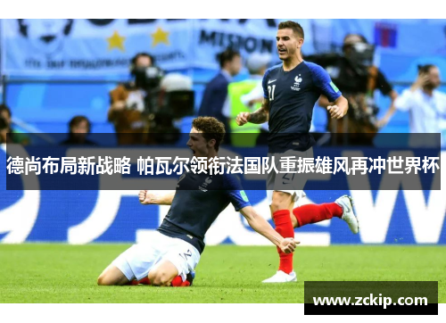 德尚布局新战略 帕瓦尔领衔法国队重振雄风再冲世界杯