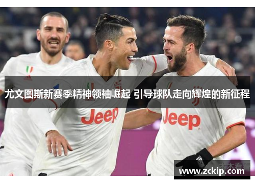 尤文图斯新赛季精神领袖崛起 引导球队走向辉煌的新征程