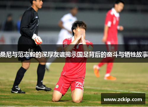 桑尼与范志毅的深厚友谊揭示国足背后的奋斗与牺牲故事 桑尼与范志毅的深厚友谊揭示国足背后的奋斗与牺牲故事